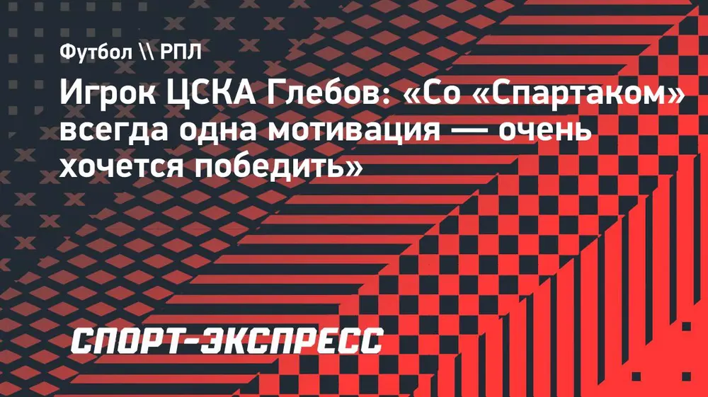 Игрок ЦСКА Глебов: «Со «Спартаком» всегда одна мотивация — очень хочется победить»