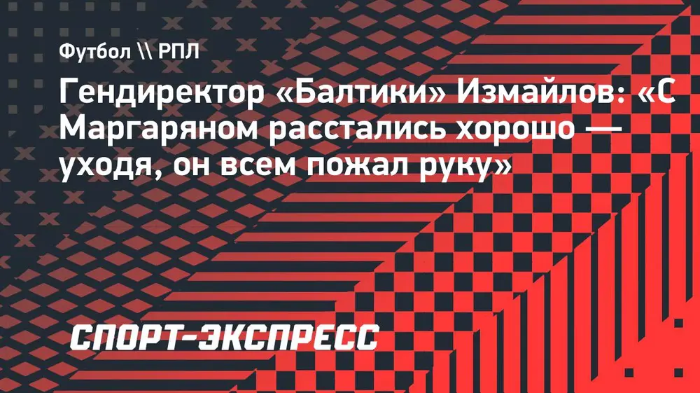 Гендиректор «Балтики» Измайлов: «С Маргаряном расстались хорошо — уходя, он всем пожал руку»