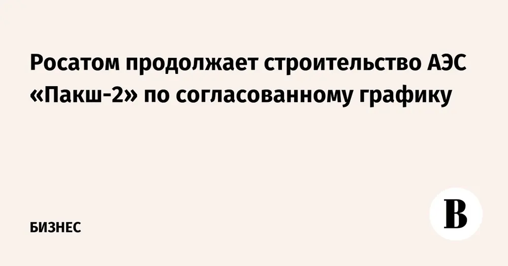 Росатом продолжает строительство АЭС «Пакш-2» по согласованному графику