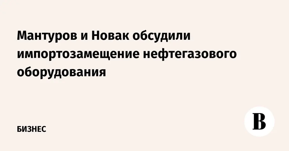 Мантуров и Новак обсудили импортозамещение нефтегазового оборудования