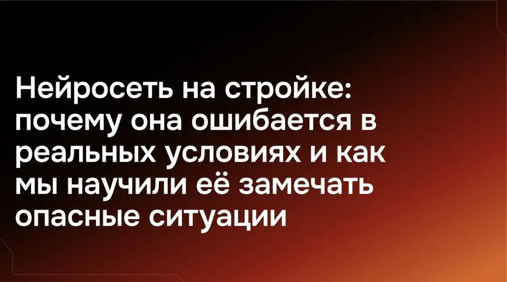 Нейросеть на стройке: почему она ошибается в реальных условиях и как мы научили её замечать опасные ситуации