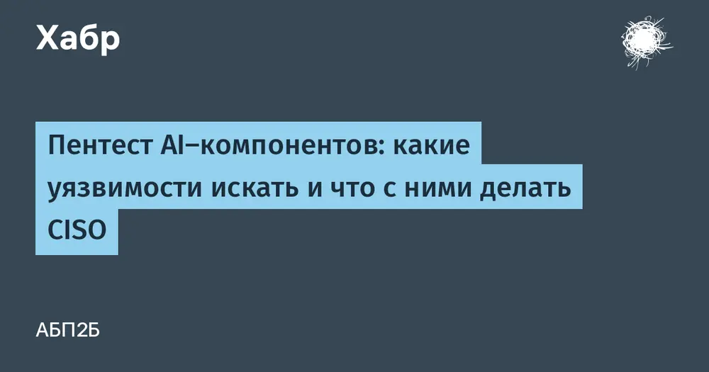 Пентест AI-компонентов: какие уязвимости искать и что с ними делать CISO