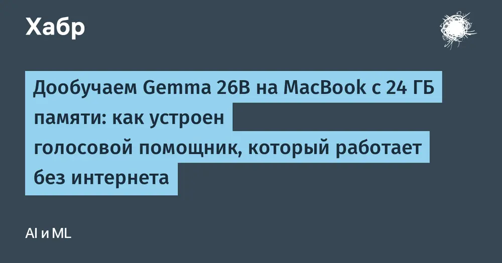 Дообучаем Gemma 26B на MacBook с 24 ГБ памяти: как устроен голосовой помощник, который работает без интернета