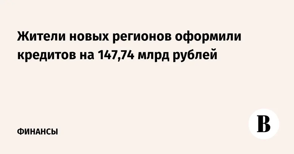 Жители новых регионов оформили кредитов на 147,74 млрд рублей